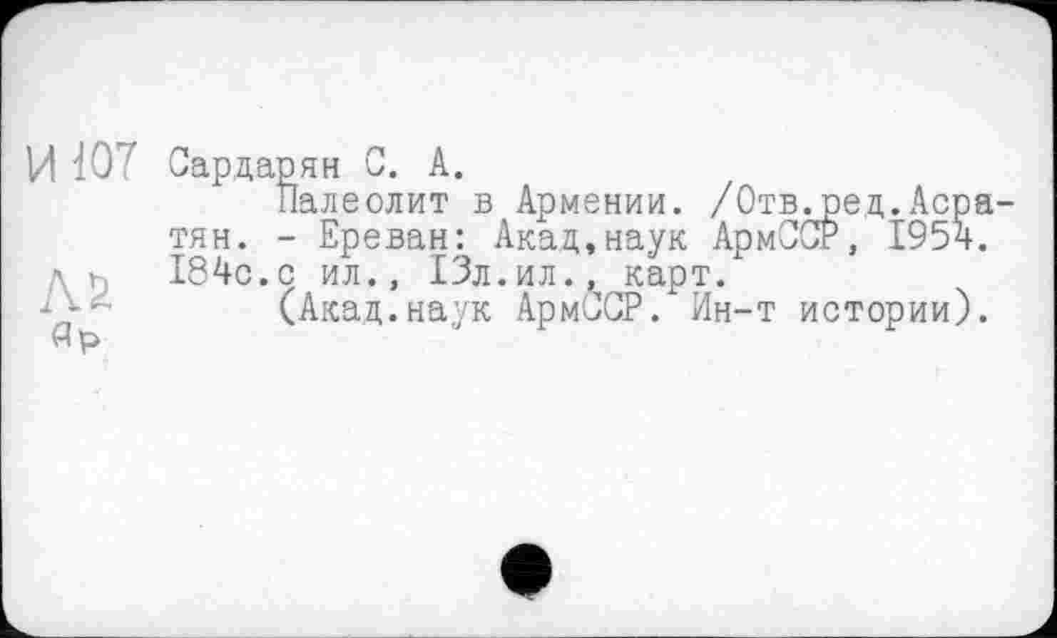 ﻿И 107
Л2 яр
Сардарян С. А.
Палеолит в Армении. /Отв.ред.Асратян. - Ереван: Акад,наук АрмПСР, 1954. 184с.с ил., 13л.ил., карт.
(Акад.наук АрмССР. Ин-т истории).